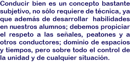 Conducir bien es un concepto bastante subjetivo, no sólo requiere de técnica, ya que además de desarrollar habilidades en nuestros alumnos; debemos propiciar el respeto a las señales, peatones y a otros conductores; dominio de espacios y tiempos, pero sobre todo el control de la unidad y de cualquier situación.